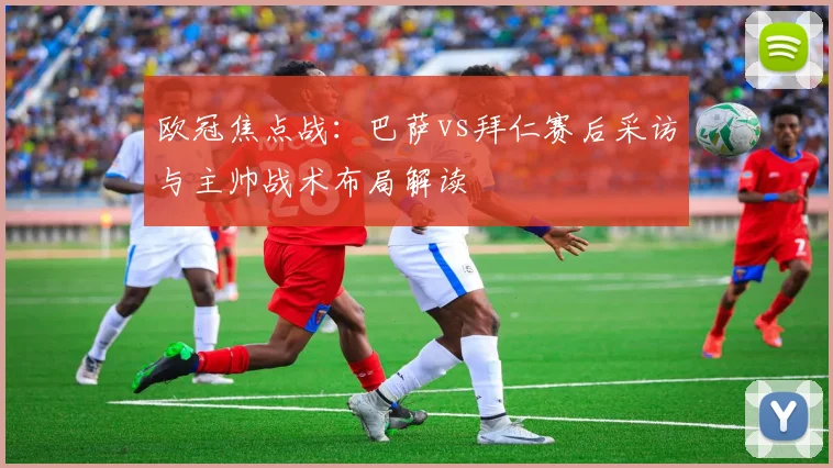 欧冠焦点战：巴萨vs拜仁赛后采访与主帅战术布局解读