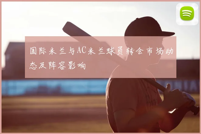 国际米兰与AC米兰球员转会市场动态及阵容影响