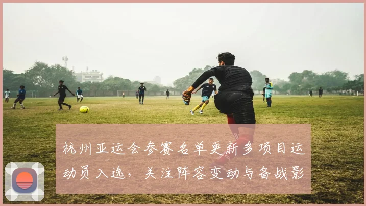 杭州亚运会参赛名单更新多项目运动员入选，关注阵容变动与备战影响