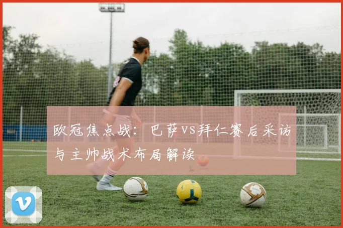 欧冠焦点战：巴萨vs拜仁赛后采访与主帅战术布局解读