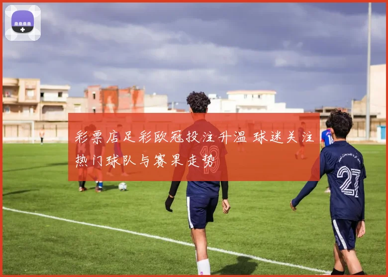 彩票店足彩欧冠投注升温 球迷关注热门球队与赛果走势