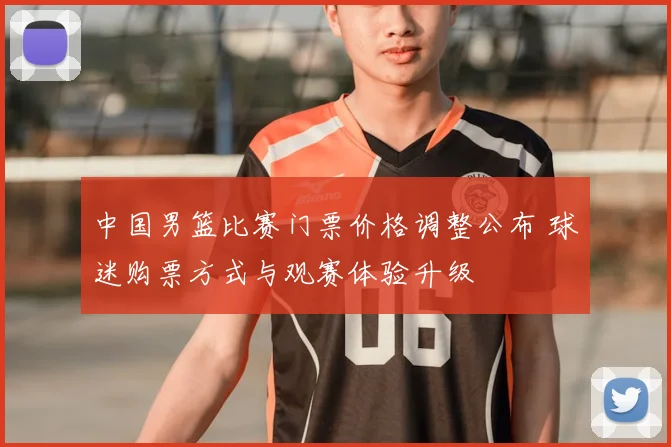 中国男篮比赛门票价格调整公布 球迷购票方式与观赛体验升级