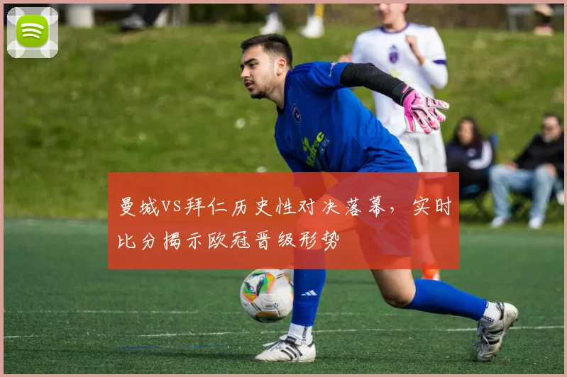 曼城vs拜仁历史性对决落幕，实时比分揭示欧冠晋级形势