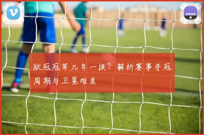 欧冠冠军几年一换？解析赛事夺冠周期与卫冕难度