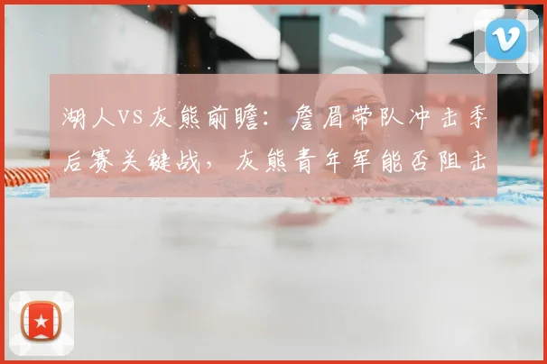 湖人vs灰熊前瞻：詹眉带队冲击季后赛关键战，灰熊青年军能否阻击？