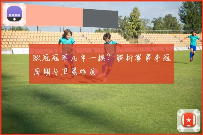 欧冠冠军几年一换？解析赛事夺冠周期与卫冕难度
